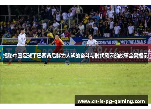 揭秘中国足球平巴西背后鲜为人知的奋斗与时代风云的故事全景揭示