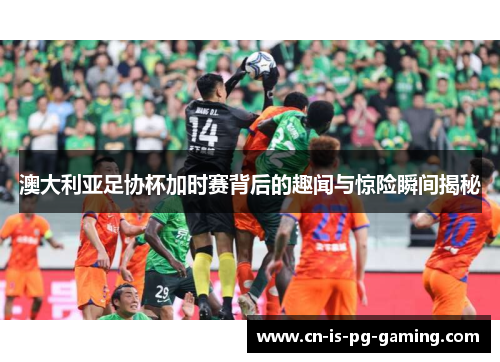 澳大利亚足协杯加时赛背后的趣闻与惊险瞬间揭秘